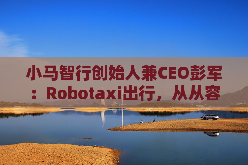 小马智行创始人兼CEO彭军：Robotaxi出行，从从容容游刃有余