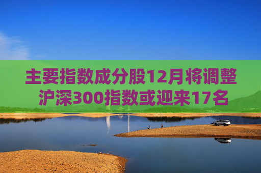 主要指数成分股12月将调整 沪深300指数或迎来17名“新成员”
