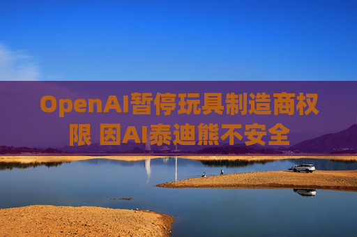 OpenAI暂停玩具制造商权限 因AI泰迪熊不安全