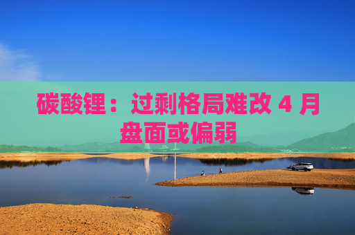 碳酸锂：过剩格局难改 4 月盘面或偏弱