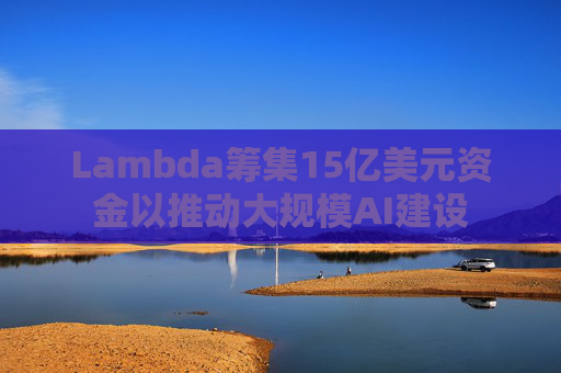 Lambda筹集15亿美元资金以推动大规模AI建设