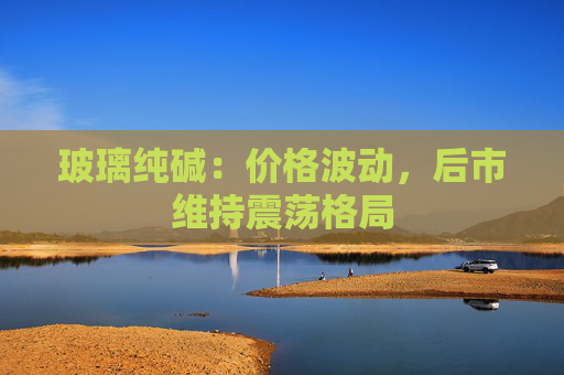 玻璃纯碱：价格波动，后市维持震荡格局
