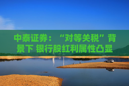 中泰证券：“对等关税”背景下 银行股红利属性凸显