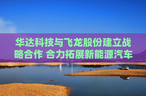 华达科技与飞龙股份建立战略合作 合力拓展新能源汽车、数据中心等领域