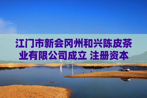 江门市新会冈州和兴陈皮茶业有限公司成立 注册资本10万人民币