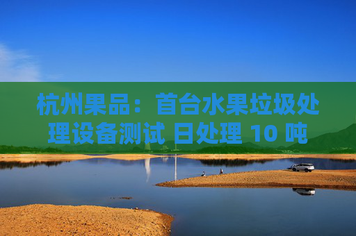 杭州果品：首台水果垃圾处理设备测试 日处理 10 吨