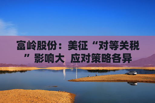 富岭股份：美征“对等关税”影响大  应对策略各异