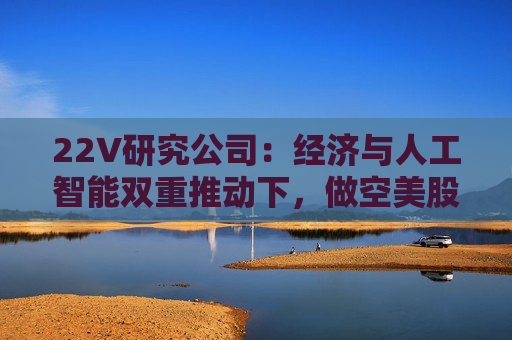 22V研究公司：经济与人工智能双重推动下，做空美股风险加剧