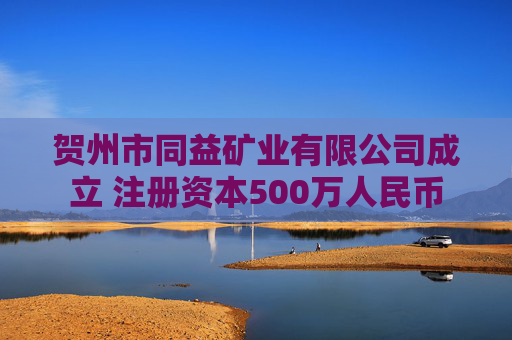 贺州市同益矿业有限公司成立 注册资本500万人民币