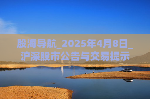 股海导航_2025年4月8日_沪深股市公告与交易提示