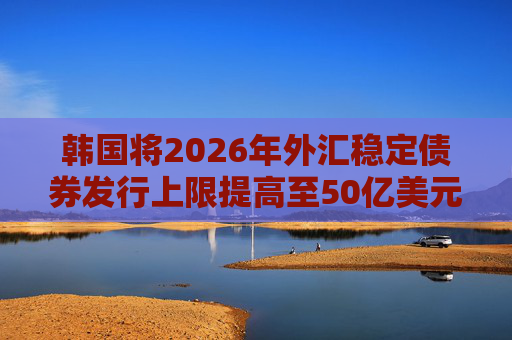 韩国将2026年外汇稳定债券发行上限提高至50亿美元