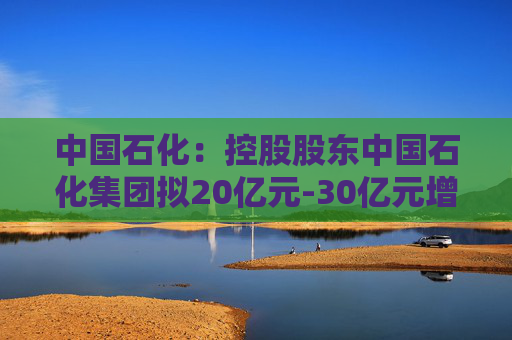 中国石化：控股股东中国石化集团拟20亿元-30亿元增持公司股份