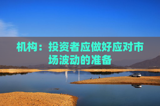 机构:投资者应做好应对市场波动的准备