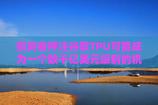 投资者押注谷歌TPU可能成为一个数千亿美元级别的机会