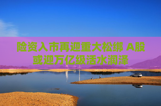 险资入市再迎重大松绑 A股或迎万亿级活水润泽