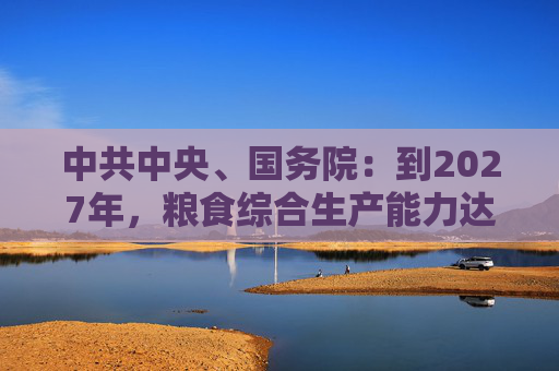 中共中央、国务院：到2027年，粮食综合生产能力达到1.4万亿斤