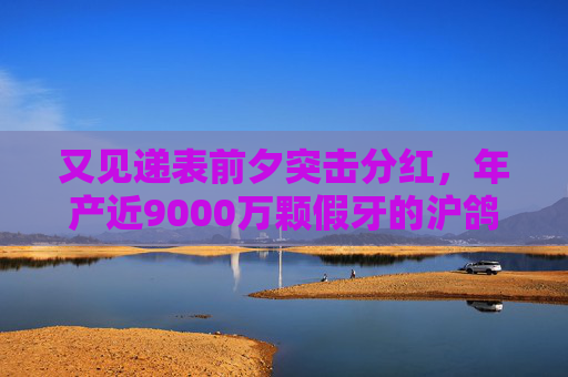 又见递表前夕突击分红，年产近9000万颗假牙的沪鸽转战港股，前景如何？