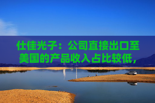 仕佳光子：公司直接出口至美国的产品收入占比较低，且已建立多元化市场布局
