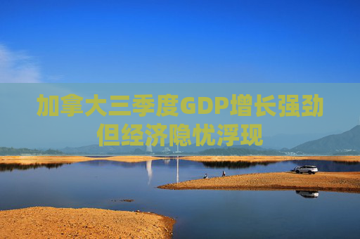 加拿大三季度GDP增长强劲但经济隐忧浮现