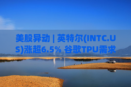 美股异动 | 英特尔(INTC.US)涨超6.5% 谷歌TPU需求扩张或利好其代工版图