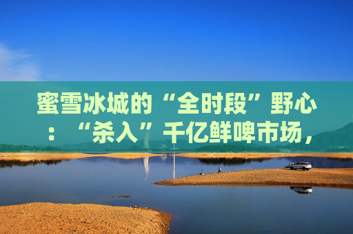 蜜雪冰城的“全时段”野心:“杀入”千亿鲜啤市场,又盯上5元早餐生意?