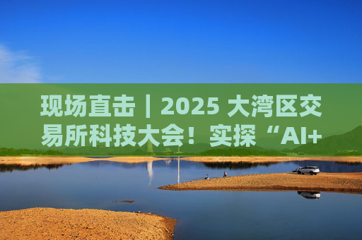 现场直击｜2025 大湾区交易所科技大会！实探“AI+金融”有多“热”！