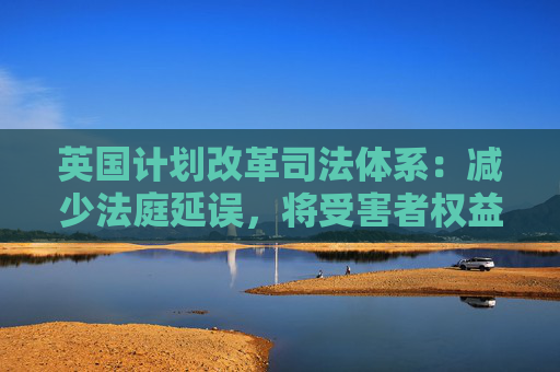 英国计划改革司法体系：减少法庭延误，将受害者权益置于优先地位