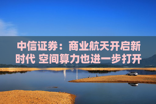 中信证券:商业航天开启新时代 空间算力也进一步打开行业天花板
