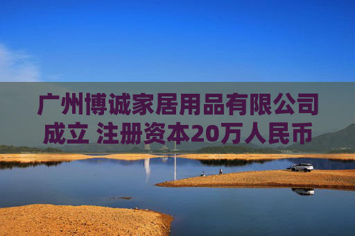 广州博诚家居用品有限公司成立 注册资本20万人民币