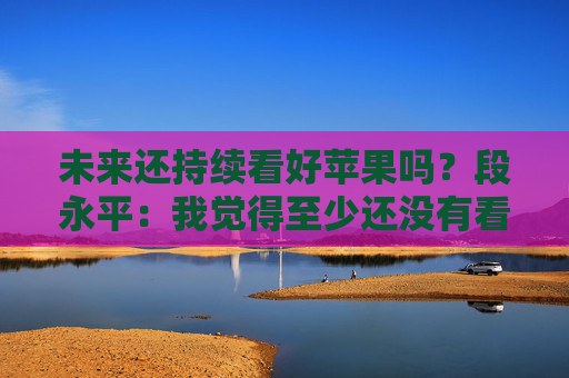 未来还持续看好苹果吗?段永平:我觉得至少还没有看不好