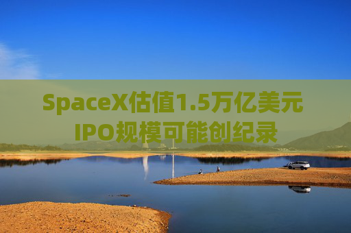 SpaceX估值1.5万亿美元 IPO规模可能创纪录