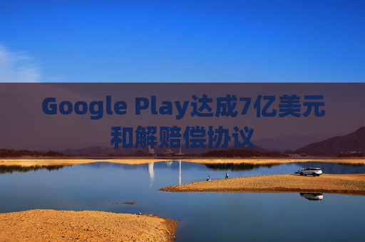 Google Play达成7亿美元和解赔偿协议