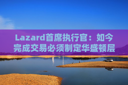 Lazard首席执行官：如今完成交易必须制定华盛顿层面的策略