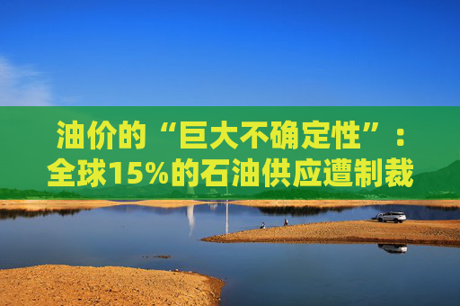 油价的“巨大不确定性”：全球15%的石油供应遭制裁，14亿桶原油“飘在海上”