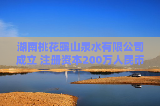 湖南桃花露山泉水有限公司成立 注册资本200万人民币