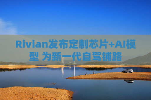 Rivian发布定制芯片+AI模型 为新一代自驾铺路