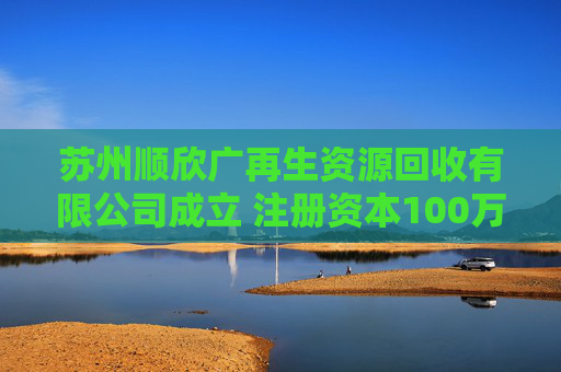 苏州顺欣广再生资源回收有限公司成立 注册资本100万人民币