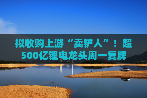 拟收购上游“卖铲人”!超500亿锂电龙头周一复牌
