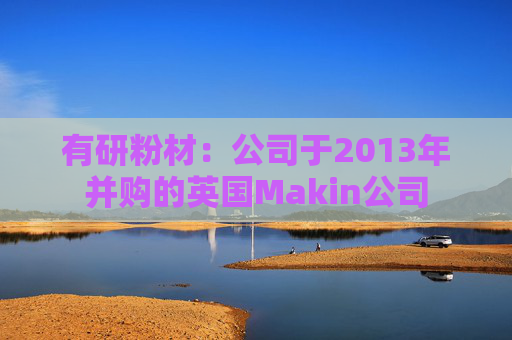 有研粉材：公司于2013年并购的英国Makin公司  第1张