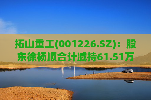 拓山重工(001226.SZ):股东徐杨顺合计减持61.51万股公司股份
