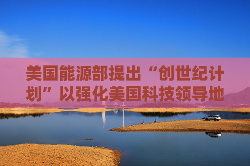 美国能源部提出“创世纪计划”以强化美国科技领导地位