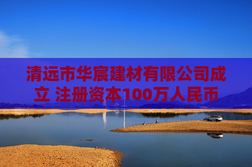 清远市华宸建材有限公司成立 注册资本100万人民币