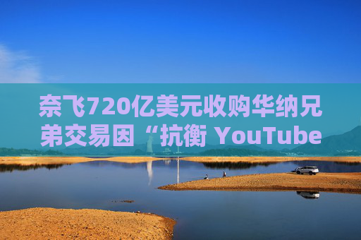 奈飞720亿美元收购华纳兄弟交易因“抗衡 YouTube”说辞遭质疑