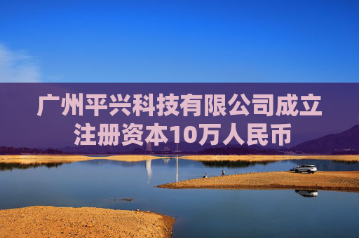 广州平兴科技有限公司成立 注册资本10万人民币