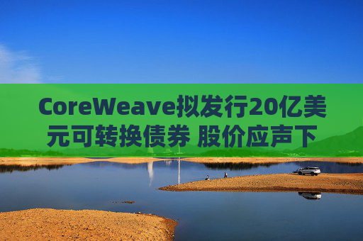 CoreWeave拟发行20亿美元可转换债券 股价应声下跌