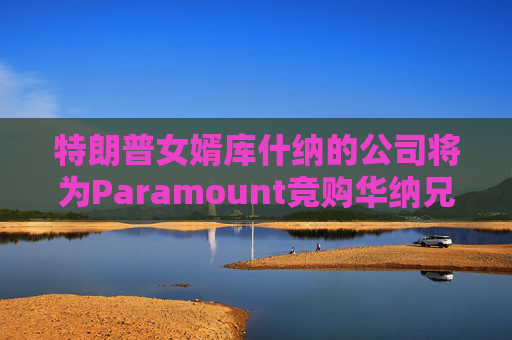 特朗普女婿库什纳的公司将为Paramount竞购华纳兄弟提供融资