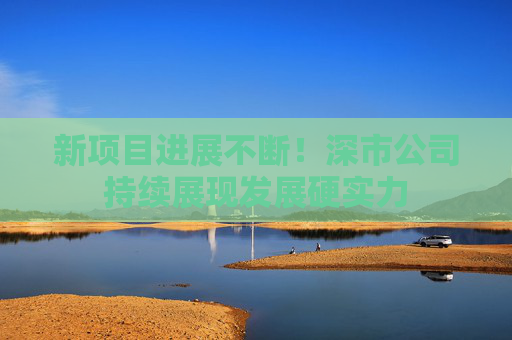 新项目进展不断！深市公司持续展现发展硬实力