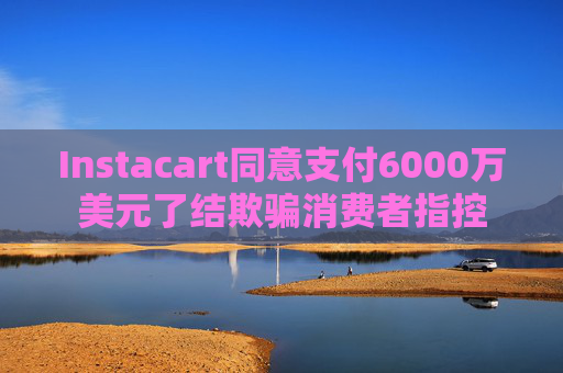 Instacart同意支付6000万美元了结欺骗消费者指控