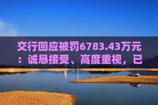 交行回应被罚6783.43万元：诚恳接受、高度重视，已完成整改工作