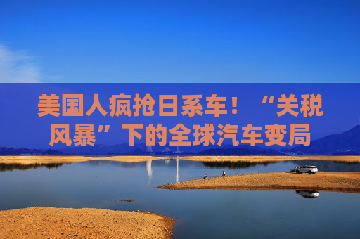 美国人疯抢日系车！“关税风暴”下的全球汽车变局